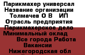 Парикмахер-универсал › Название организации ­ Толмачев О.В., ИП › Отрасль предприятия ­ Парикмахерское дело › Минимальный оклад ­ 18 000 - Все города Работа » Вакансии   . Нижегородская обл.,Дзержинск г.